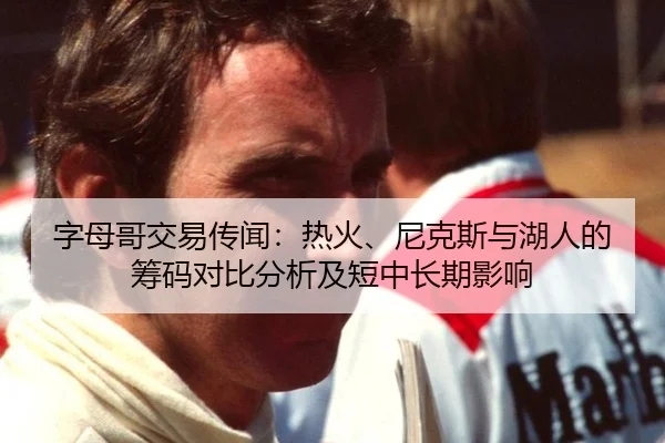 字母哥交易传闻：热火、尼克斯与湖人的筹码对比分析及短中长期影响