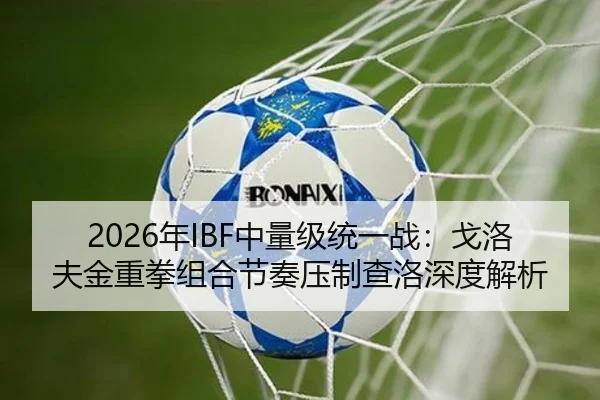 2026年IBF中量级统一战：戈洛夫金重拳组合节奏压制查洛深度解析